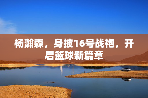 杨瀚森，身披16号战袍，开启篮球新篇章