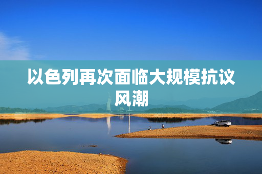 以色列再次面临大规模抗议风潮