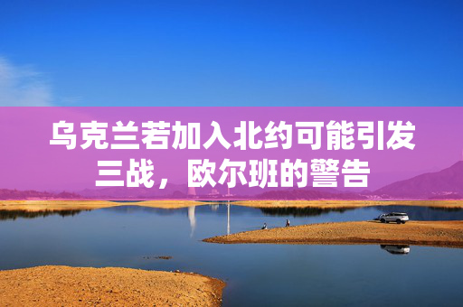 乌克兰若加入北约可能引发三战，欧尔班的警告