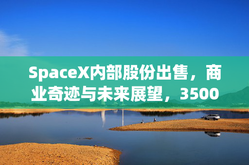 SpaceX内部股份出售，商业奇迹与未来展望，3500亿美元估值背后的探索之旅