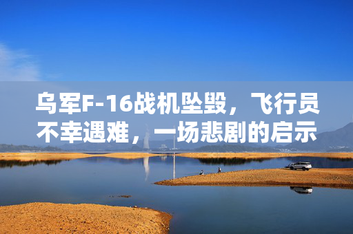 乌军F-16战机坠毁，飞行员不幸遇难，一场悲剧的启示
