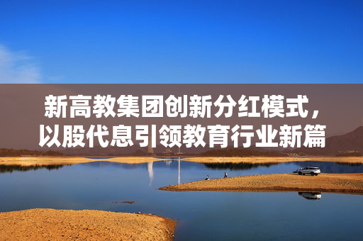 新高教集团创新分红模式，以股代息引领教育行业新篇章，股价盘中涨超7%