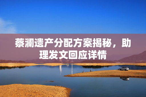 蔡澜遗产分配方案揭秘，助理发文回应详情