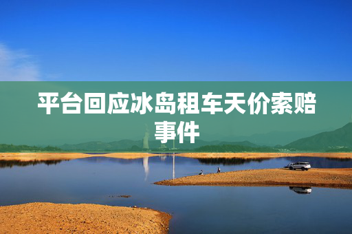 平台回应冰岛租车天价索赔事件