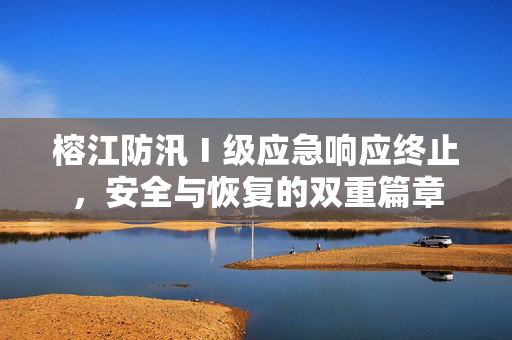 榕江防汛Ⅰ级应急响应终止，安全与恢复的双重篇章