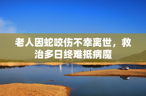 老人因蛇咬伤不幸离世，救治多日终难抵病魔