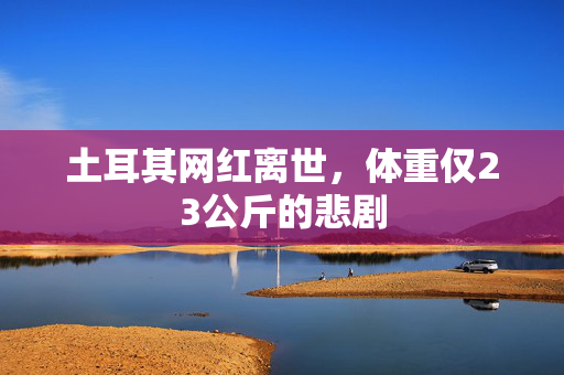 土耳其网红离世，体重仅23公斤的悲剧
