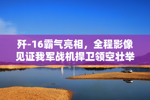 歼-16霸气亮相，全程影像见证我军战机捍卫领空壮举