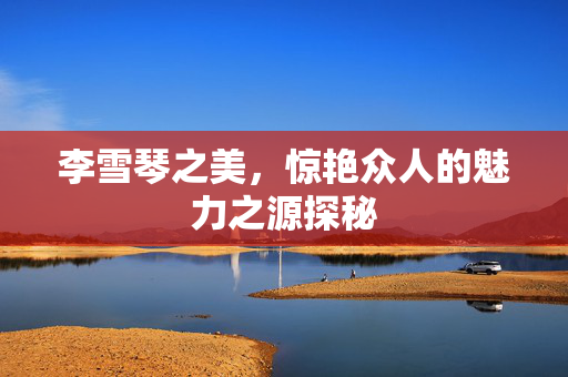 李雪琴之美，惊艳众人的魅力之源探秘