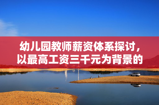 幼儿园教师薪资体系探讨，以最高工资三千元为背景的探讨