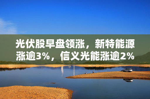 光伏股早盘领涨，新特能源涨逾3%，信义光能涨逾2%