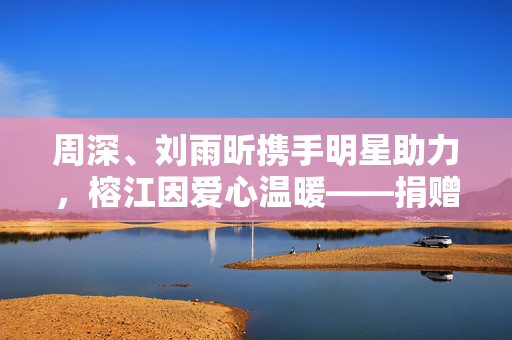 周深、刘雨昕携手明星助力，榕江因爱心温暖——捐赠物资纪实