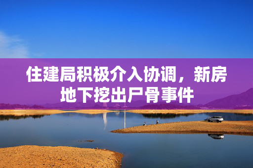 住建局积极介入协调，新房地下挖出尸骨事件