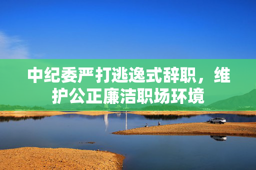 中纪委严打逃逸式辞职，维护公正廉洁职场环境