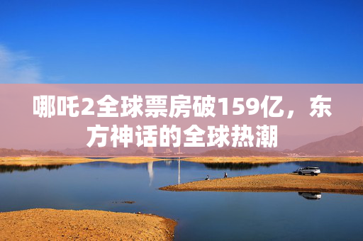 哪吒2全球票房破159亿，东方神话的全球热潮