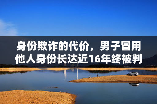 身份欺诈的代价，男子冒用他人身份长达近16年终被判拘四个月