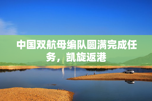 中国双航母编队圆满完成任务，凯旋返港