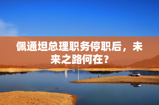 佩通坦总理职务停职后，未来之路何在？