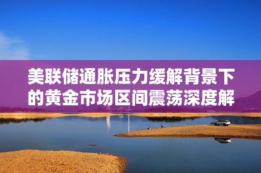 美联储通胀压力缓解背景下的黄金市场区间震荡深度解析