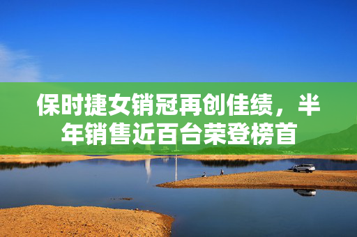 保时捷女销冠再创佳绩，半年销售近百台荣登榜首