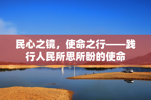 民心之镜，使命之行——践行人民所思所盼的使命