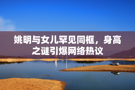 姚明与女儿罕见同框，身高之谜引爆网络热议