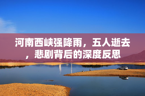 河南西峡强降雨，五人逝去，悲剧背后的深度反思