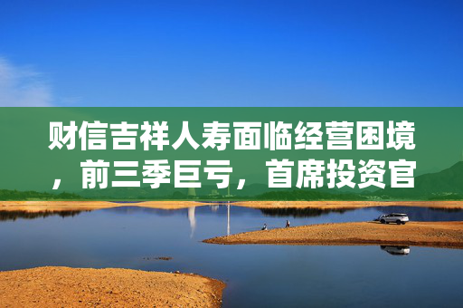 财信吉祥人寿面临经营困境，前三季巨亏，首席投资官离任，总裁选聘工作启动