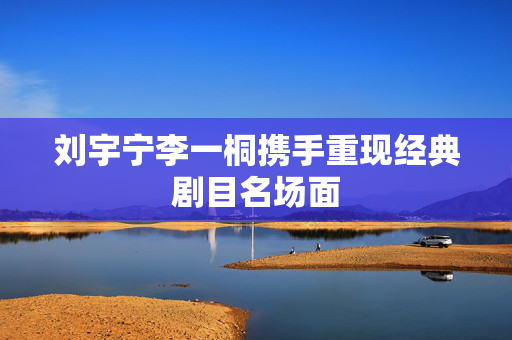 刘宇宁李一桐携手重现经典剧目名场面