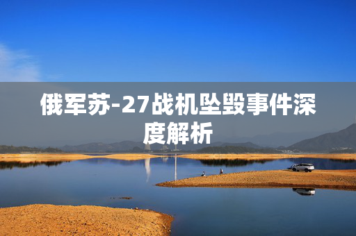俄军苏-27战机坠毁事件深度解析