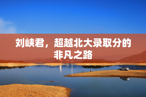 刘峡君，超越北大录取分的非凡之路