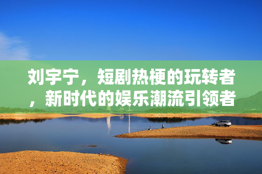 刘宇宁，短剧热梗的玩转者，新时代的娱乐潮流引领者