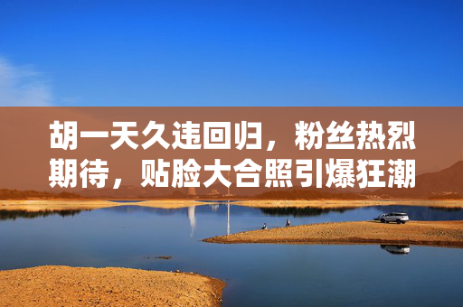 胡一天久违回归，粉丝热烈期待，贴脸大合照引爆狂潮