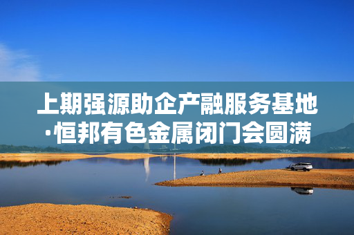 上期强源助企产融服务基地·恒邦有色金属闭门会圆满收官，上海开启新里程碑