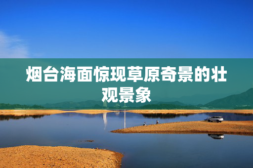 烟台海面惊现草原奇景的壮观景象