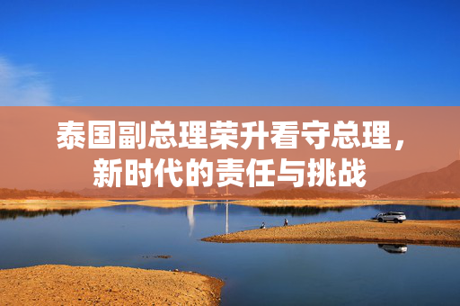 泰国副总理荣升看守总理，新时代的责任与挑战