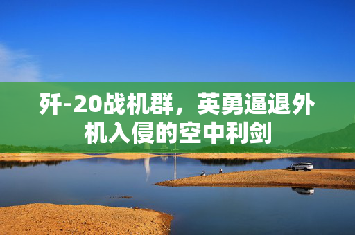 歼-20战机群，英勇逼退外机入侵的空中利剑