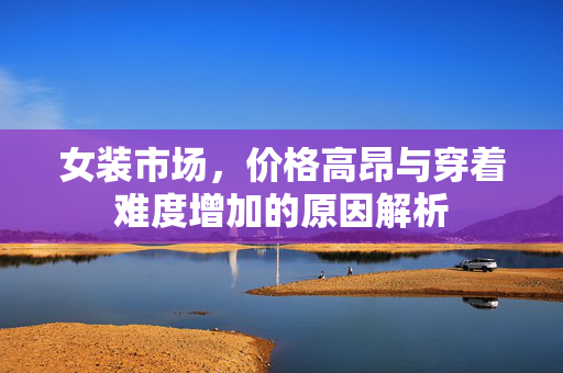 女装市场，价格高昂与穿着难度增加的原因解析