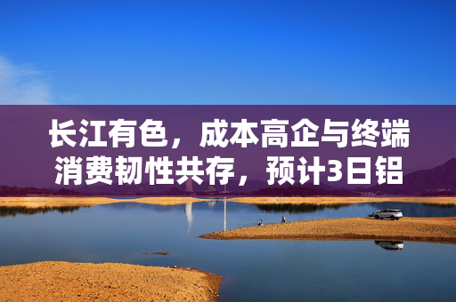 长江有色，成本高企与终端消费韧性共存，预计3日铝市场价格将上涨