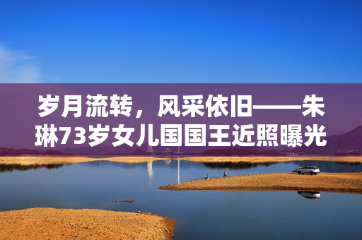 岁月流转，风采依旧——朱琳73岁女儿国国王近照曝光