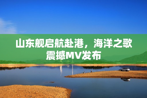 山东舰启航赴港，海洋之歌震撼MV发布