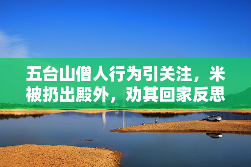 五台山僧人行为引关注，米被扔出殿外，劝其回家反思