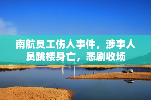 南航员工伤人事件，涉事人员跳楼身亡，悲剧收场