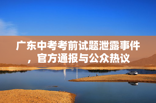 广东中考考前试题泄露事件，官方通报与公众热议