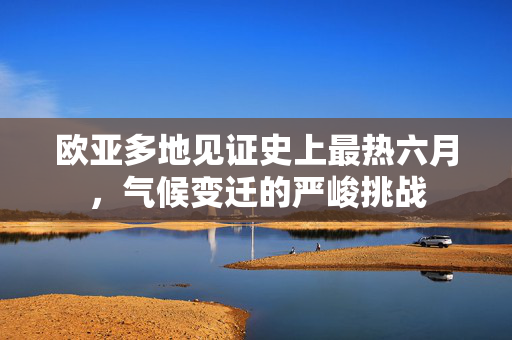 欧亚多地见证史上最热六月，气候变迁的严峻挑战