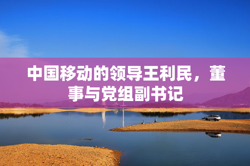 中国移动的领导王利民，董事与党组副书记