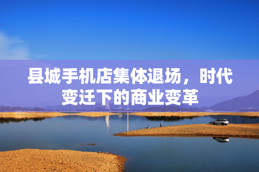 县城手机店集体退场，时代变迁下的商业变革