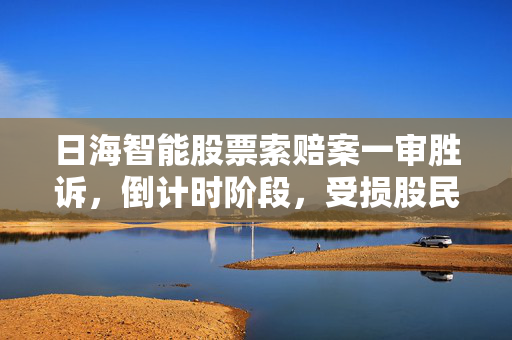 日海智能股票索赔案一审胜诉，倒计时阶段，受损股民抓紧诉讼机会