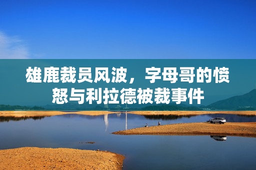 雄鹿裁员风波，字母哥的愤怒与利拉德被裁事件