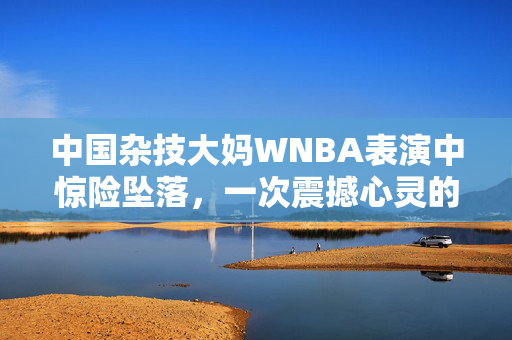 中国杂技大妈WNBA表演中惊险坠落，一次震撼心灵的舞台瞬间